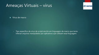 Ameaças Virtuais – vírus
 Vírus de macro
• Tipo específico de vírus de scripit escrito em linguagem de macro que tenta
infectar arquivos manipulados por aplicativos que utilizam essa linguagem.
 