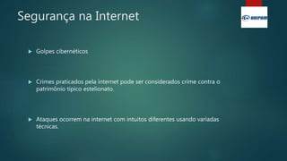 Segurança na Internet
 Golpes cibernéticos
 Crimes praticados pela internet pode ser considerados crime contra o
patrimônio típico estelionato.
 Ataques ocorrem na internet com intuitos diferentes usando variadas
técnicas.
 