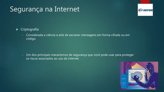 Segurança na Internet
 Criptografia
• Considerada a ciência e arte de escrever mensagens em forma cifrada ou em
código.
• Um dos principais mecanismos de segurança que você pode usar para proteger
os riscos associados ao uso da internet.
 