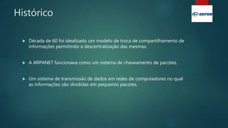 Histórico
 Década de 60 foi idealizado um modelo de troca de compartilhamento de
informações permitindo a descentralização das mesmas.
 A ARPANET funcionava como um sistema de chaveamento de pacotes.
 Um sistema de transmissão de dados em redes de computadores no qual
as informações são divididas em pequenos pacotes.
 