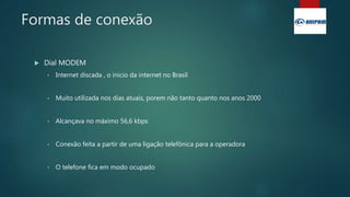 Formas de conexão
 Dial MODEM
• Internet discada , o inicio da internet no Brasil
• Muito utilizada nos dias atuais, porem não tanto quanto nos anos 2000
• Alcançava no máximo 56,6 kbps
• Conexão feita a partir de uma ligação telefônica para a operadora
• O telefone fica em modo ocupado
 