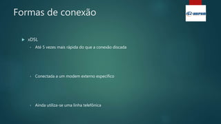 Formas de conexão
 xDSL
• Até 5 vezes mais rápida do que a conexão discada
• Conectada a um modem externo específico
• Ainda utiliza-se uma linha telefônica
 
