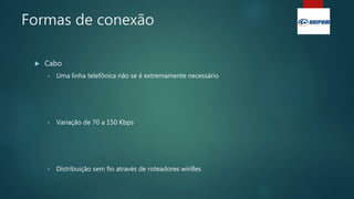 Formas de conexão
 Cabo
• Uma linha telefônica não se é extremamente necessário
• Variação de 70 a 150 Kbps
• Distribuição sem fio através de roteadores wirilles
 