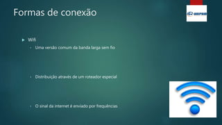 Formas de conexão
 Wifi
• Uma versão comum da banda larga sem fio
• Distribuição através de um roteador especial
• O sinal da internet é enviado por frequências
 