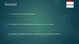 Intranet
 E uma rede de computadores privada.
 Uso exclusivo de um determinado local como a rede de uma empresa
 Só pode ser acedida pelos seus utilizadores e colaboradores internos
 