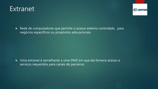 Extranet
 Rede de computadores que permite o acesso externo controlado, para
negócios específicos ou propósitos educacionais.
 Uma extranet é semelhante a uma DMZ em que ela fornece acesso a
serviços requeridos para canais de parceiros.
 