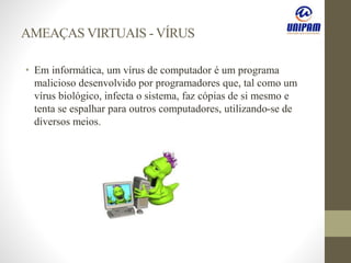 AMEAÇAS VIRTUAIS - VÍRUS
• Em informática, um vírus de computador é um programa
malicioso desenvolvido por programadores que, tal como um
vírus biológico, infecta o sistema, faz cópias de si mesmo e
tenta se espalhar para outros computadores, utilizando-se de
diversos meios.
 