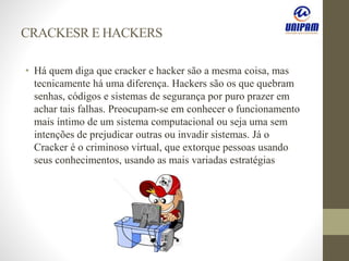 CRACKESR E HACKERS
• Há quem diga que cracker e hacker são a mesma coisa, mas
tecnicamente há uma diferença. Hackers são os que quebram
senhas, códigos e sistemas de segurança por puro prazer em
achar tais falhas. Preocupam-se em conhecer o funcionamento
mais íntimo de um sistema computacional ou seja uma sem
intenções de prejudicar outras ou invadir sistemas. Já o
Cracker é o criminoso virtual, que extorque pessoas usando
seus conhecimentos, usando as mais variadas estratégias
 