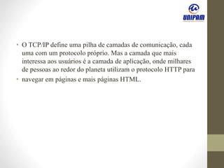 • O TCP/IP define uma pilha de camadas de comunicação, cada
uma com um protocolo próprio. Mas a camada que mais
interessa aos usuários é a camada de aplicação, onde milhares
de pessoas ao redor do planeta utilizam o protocolo HTTP para
• navegar em páginas e mais páginas HTML.
 