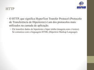 HTTP
• O HTTP, que significa HyperText Transfer Protocol (Protocolo
de Transferência de Hipertexto) é um dos protocolos mais
utilizados na camada de aplicação.
 Ele transfere dados de hipertexto e hiper mídia (imagens,sons e textos).
Se comunica com a linguagem HTML (Hipertext Markup Language).
 