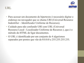 URL
• Para acessar um documento de hipertexto é necessário digitar o
endereço no navegador que se chama URI (Universal Resource
Indentifier – Identificador Uniforme de Recursos).
• Cuidado para não confundir URI com URL (Universal
Resource Local - Localizador Uniforme de Recursos ), que é o
método do HTML de ligar documentos.
• O URL é identificado por um conjunto de 4 algarismos
separados por pontos que vão de 0.0.0.0 a 255.255.255.255.
 