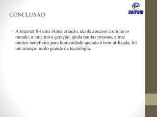 CONCLUSÃO
• A internet foi uma ótima criação, ela deu acesso a um novo
mundo, a uma nova geração, ajuda muitas pessoas, e traz
muitos benefícios para humanidade quando é bem utilizada, foi
um avanço muito grande da tecnologia.
 