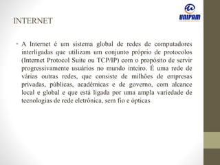 INTERNET
• A Internet é um sistema global de redes de computadores
interligadas que utilizam um conjunto próprio de protocolos
(Internet Protocol Suite ou TCP/IP) com o propósito de servir
progressivamente usuários no mundo inteiro. É uma rede de
várias outras redes, que consiste de milhões de empresas
privadas, públicas, acadêmicas e de governo, com alcance
local e global e que está ligada por uma ampla variedade de
tecnologias de rede eletrônica, sem fio e ópticas
 