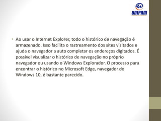 • Ao usar o Internet Explorer, todo o histórico de navegação é
armazenado. Isso facilita o rastreamento dos sites visitados e
ajuda o navegador a auto completar os endereços digitados. É
possível visualizar o histórico de navegação no próprio
navegador ou usando o Windows Explorador. O processo para
encontrar o histórico no Microsoft Edge, navegador do
Windows 10, é bastante parecido.
 