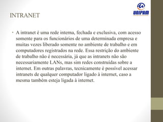 INTRANET
• A intranet é uma rede interna, fechada e exclusiva, com acesso
somente para os funcionários de uma determinada empresa e
muitas vezes liberado somente no ambiente de trabalho e em
computadores registrados na rede. Essa restrição do ambiente
de trabalho não é necessária, já que as intranets não são
necessariamente LANs, mas sim redes construídas sobre a
internet. Em outras palavras, tecnicamente é possível acessar
intranets de qualquer computador ligado à internet, caso a
mesma também esteja ligada à internet.
 
