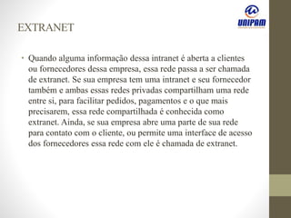 EXTRANET
• Quando alguma informação dessa intranet é aberta a clientes
ou fornecedores dessa empresa, essa rede passa a ser chamada
de extranet. Se sua empresa tem uma intranet e seu fornecedor
também e ambas essas redes privadas compartilham uma rede
entre si, para facilitar pedidos, pagamentos e o que mais
precisarem, essa rede compartilhada é conhecida como
extranet. Ainda, se sua empresa abre uma parte de sua rede
para contato com o cliente, ou permite uma interface de acesso
dos fornecedores essa rede com ele é chamada de extranet.
 