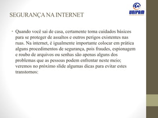 SEGURANÇANAINTERNET
• Quando você sai de casa, certamente toma cuidados básicos
para se proteger de assaltos e outros perigos existentes nas
ruas. Na internet, é igualmente importante colocar em prática
alguns procedimentos de segurança, pois fraudes, espionagem
e roubo de arquivos ou senhas são apenas alguns dos
problemas que as pessoas podem enfrentar neste meio;
veremos no próximo slide algumas dicas para evitar estes
transtornos:
 