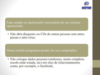 Faça sempre as atualizações necessárias do seu sistema
operacional;
• Não abra disquetes ou CDs de outras pessoas sem antes
passar o anti-vírus;
Nunca instale programas piratas em seu computador;
• Não coloque dados pessoais (endereço, nome completo,
escola onde estuda, etc) em sites de relacionamentos
como, por exemplo, o facebook;
 