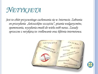 NETYKIETA
Jest to zbiór przyzwoitego zachowania się w Internecie. Zabrania
on przesyłania „łańcuszków szczęścia”, pisania wulgaryzmów,
spamowania, wysyłania emaili do wielu osób naraz. Zasady
sprzeczne z netykietą to: trollowanie oraz kłótnia internetowa.
 