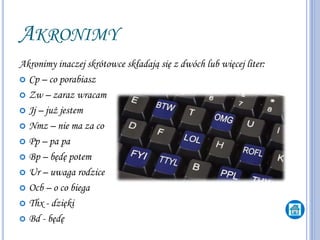 AKRONIMY
Akronimy inaczej skrótowce składają się z dwóch lub więcej liter:
 Cp – co porabiasz
 Zw – zaraz wracam
 Jj – już jestem
 Nmz – nie ma za co
 Pp – pa pa
 Bp – będę potem
 Ur – uwaga rodzice
 Ocb – o co biega
 Thx - dzięki
 Bd - będę
 