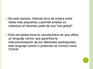  De esta manera, Internet sirve de enlace entre
redes más pequeñas y permite ampliar su
cobertura al hacerlas parte de una "red global".
 Esta red global tiene la característica de que utiliza
un lenguaje común que garantiza la
intercomunicación de los diferentes participantes;
este lenguaje común o protocolo se conoce como
TCP/IP.
 