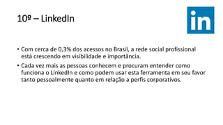 10º – LinkedIn
• Com cerca de 0,3% dos acessos no Brasil, a rede social profissional
está crescendo em visibilidade e importância.
• Cada vez mais as pessoas conhecem e procuram entender como
funciona o LinkedIn e como podem usar esta ferramenta em seu favor
tanto pessoalmente quanto em relação a perfis corporativos.
 