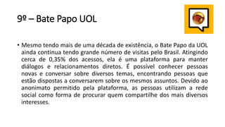 9º – Bate Papo UOL
• Mesmo tendo mais de uma década de existência, o Bate Papo da UOL
ainda continua tendo grande número de visitas pelo Brasil. Atingindo
cerca de 0,35% dos acessos, ela é uma plataforma para manter
diálogos e relacionamentos diretos. É possível conhecer pessoas
novas e conversar sobre diversos temas, encontrando pessoas que
estão dispostas a conversarem sobre os mesmos assuntos. Devido ao
anonimato permitido pela plataforma, as pessoas utilizam a rede
social como forma de procurar quem compartilhe dos mais diversos
interesses.
 