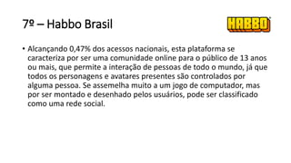 7º – Habbo Brasil
• Alcançando 0,47% dos acessos nacionais, esta plataforma se
caracteriza por ser uma comunidade online para o público de 13 anos
ou mais, que permite a interação de pessoas de todo o mundo, já que
todos os personagens e avatares presentes são controlados por
alguma pessoa. Se assemelha muito a um jogo de computador, mas
por ser montado e desenhado pelos usuários, pode ser classificado
como uma rede social.
 