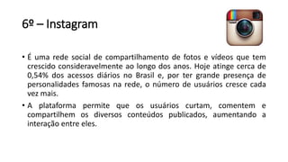 6º – Instagram
• É uma rede social de compartilhamento de fotos e vídeos que tem
crescido consideravelmente ao longo dos anos. Hoje atinge cerca de
0,54% dos acessos diários no Brasil e, por ter grande presença de
personalidades famosas na rede, o número de usuários cresce cada
vez mais.
• A plataforma permite que os usuários curtam, comentem e
compartilhem os diversos conteúdos publicados, aumentando a
interação entre eles.
 