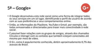 5º – Google+
• O Google desenvolveu esta rede social como uma forma de integrar todos
os seus serviços em um só lugar, identificando o perfil do usuário de acordo
com as suas preferências e seus comportamentos online.
• Então, as informações da PlayStore, YouTube e Gmail, por exemplo, são
todas armazenadas e direcionadas para trazer mais conectividade à rede
social.
• É possível fazer relações com os grupos de amigos, através dos chamados
Círculos e interagir com os contatos que também estejam conectados até
mesmo por meio de vídeo.
• O G+, como é popularmente conhecido, detém aproximadamente 0,7% dos
acessos do Brasil.
 