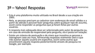 3º – Yahoo! Respostas
• Esta é uma plataforma muito utilizada no Brasil desde a sua criação em
2005.
• Nela, as pessoas precisam se cadastrar com endereços de email válidos e a
partir da adesão é possível fazer perguntas sobre qualquer tipo de assunto,
assim como responder as perguntas que já foram feitas por outros
usuários.
• A resposta mais adequada deve ser selecionada pelo autor da pergunta ou,
em caso de omissão do responsável pela pergunta, ela é posta em votação.
• Existe um sistema de pontuação e de níveis que incentiva as pessoas a
interagirem cada vez mais, fornecendo respostas realmente úteis e que
irão auxiliar aquele usuário em específico, assim como outros que
encontrarem aquela resposta posteriormente através de pesquisa no
Google, por exemplo.
 