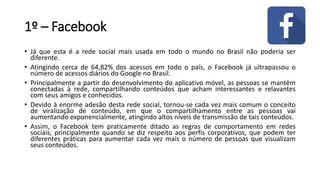 1º – Facebook
• Já que esta é a rede social mais usada em todo o mundo no Brasil não poderia ser
diferente.
• Atingindo cerca de 64,82% dos acessos em todo o país, o Facebook já ultrapassou o
número de acessos diários do Google no Brasil.
• Principalmente a partir do desenvolvimento do aplicativo móvel, as pessoas se mantêm
conectadas à rede, compartilhando conteúdos que acham interessantes e relavantes
com seus amigos e conhecidos.
• Devido à enorme adesão desta rede social, tornou-se cada vez mais comum o conceito
de viralização de conteúdo, em que o compartilhamento entre as pessoas vai
aumentando exponencialmente, atingindo altos níveis de transmissão de tais conteúdos.
• Assim, o Facebook tem praticamente ditado as regras de comportamento em redes
sociais, principalmente quando se diz respeito aos perfis corporativos, que podem ter
diferentes práticas para aumentar cada vez mais o número de pessoas que visualizam
seus conteúdos.
 