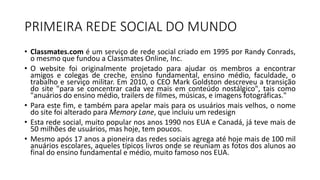 PRIMEIRA REDE SOCIAL DO MUNDO
• Classmates.com é um serviço de rede social criado em 1995 por Randy Conrads,
o mesmo que fundou a Classmates Online, Inc.
• O website foi originalmente projetado para ajudar os membros a encontrar
amigos e colegas de creche, ensino fundamental, ensino médio, faculdade, o
trabalho e serviço militar. Em 2010, o CEO Mark Goldston descreveu a transição
do site "para se concentrar cada vez mais em conteúdo nostálgico", tais como
"anuários do ensino médio, trailers de filmes, músicas, e imagens fotográficas."
• Para este fim, e também para apelar mais para os usuários mais velhos, o nome
do site foi alterado para Memory Lane, que incluiu um redesign
• Esta rede social, muito popular nos anos 1990 nos EUA e Canadá, já teve mais de
50 milhões de usuários, mas hoje, tem poucos.
• Mesmo após 17 anos a pioneira das redes sociais agrega até hoje mais de 100 mil
anuários escolares, aqueles típicos livros onde se reuniam as fotos dos alunos ao
final do ensino fundamental e médio, muito famoso nos EUA.
 