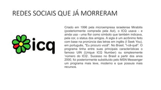 REDES SOCIAIS QUE JÁ MORRERAM
Criado em 1996 pela microempresa israelense Mirabilis
(posteriormente comprada pela Aol), o ICQ usava - e
ainda usa - uma flor como símbolo que também indicava,
pela cor, o status dos amigos. A sigla é um acrônimo feito
com base na pronúncia das letras em inglês (I Seek You),
em português, "Eu procuro você". No Brasil, "i-cê-quê". O
programa tinha entre suas principais características o
famoso UIN (Unique ICQ Number) ou simplesmente
‘número do ICQ’. Sucesso no Brasil a partir dos anos
2000, foi posteriormente substituído pelo MSN Messenger
um programa mais leve, moderno e que possuia mais
recursos.
 