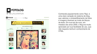FLOG
Conhecido popularmente como 'flog', é
uma clara variação do sistema de blog,
que valoriza o compartilhamento de fotos
e imagens diversas ao invés de blocos
de texto. Em sua era de ouro, em
meados dos anos 2000, o flog era muito
apreciado por sua facilidade de uso, que
não requeria nenhum conhecimento de
HTML.
 
