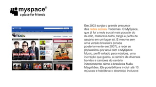 Em 2003 surgia o grande precursor
das redes sociais modernas. O MySpace,
que já foi a rede social mais popular do
mundo, misturava fotos, blogs e perfis de
usuário em um lugar só. E mesmo sem
uma versão brasileira (criada
posteriormente em 2007), a rede se
popularizou por aqui com o MySpace
Music, perfil voltado para músicos, uma
inovação que guinou a carreira de diversas
bandas e cantores do cenário
independente como a brasileira Mallu
Magalhães. Ele possibilitava incluir até 10
músicas e habilitava o download inclusive
 