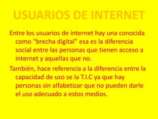 USUARIOS DE INTERNET
Entre los usuarios de internet hay una conocida
como “brecha digital” esa es la diferencia
social entre las personas que tienen acceso a
internet y aquellas que no.
También, hace referencia a la diferencia entre la
capacidad de uso se la T.I.C ya que hay
personas sin alfabetizar que no pueden darle
el uso adecuado a estos medios.
 