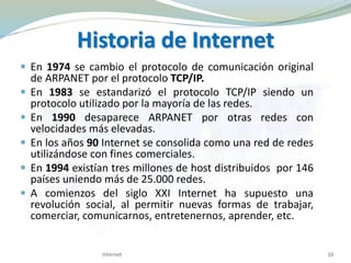 Historia de Internet
 En 1974 se cambio el protocolo de comunicación original
de ARPANET por el protocolo TCP/IP.
 En 1983 se estandarizó el protocolo TCP/IP siendo un
protocolo utilizado por la mayoría de las redes.
 En 1990 desaparece ARPANET por otras redes con
velocidades más elevadas.
 En los años 90 Internet se consolida como una red de redes
utilizándose con fines comerciales.
 En 1994 existían tres millones de host distribuidos por 146
países uniendo más de 25.000 redes.
 A comienzos del siglo XXI Internet ha supuesto una
revolución social, al permitir nuevas formas de trabajar,
comerciar, comunicarnos, entretenernos, aprender, etc.
10Internet
 