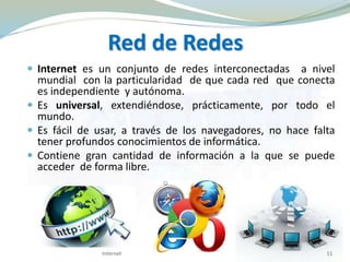 Red de Redes
 Internet es un conjunto de redes interconectadas a nivel
mundial con la particularidad de que cada red que conecta
es independiente y autónoma.
 Es universal, extendiéndose, prácticamente, por todo el
mundo.
 Es fácil de usar, a través de los navegadores, no hace falta
tener profundos conocimientos de informática.
 Contiene gran cantidad de información a la que se puede
acceder de forma libre.
11Internet
 
