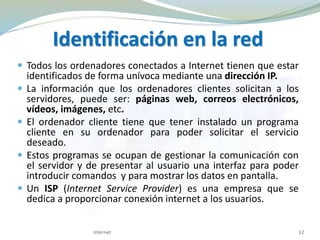 Identificación en la red
 Todos los ordenadores conectados a Internet tienen que estar
identificados de forma unívoca mediante una dirección IP.
 La información que los ordenadores clientes solicitan a los
servidores, puede ser: páginas web, correos electrónicos,
vídeos, imágenes, etc.
 El ordenador cliente tiene que tener instalado un programa
cliente en su ordenador para poder solicitar el servicio
deseado.
 Estos programas se ocupan de gestionar la comunicación con
el servidor y de presentar al usuario una interfaz para poder
introducir comandos y para mostrar los datos en pantalla.
 Un ISP (Internet Service Provider) es una empresa que se
dedica a proporcionar conexión internet a los usuarios.
12Internet
 