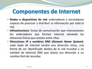 Componentes de Internet
 Nodos o dispositivos de red: ordenadores y enrutadores
capaces de procesar y distribuir la información por toda la
red.
 Infraestructura: líneas de comunicación que interconectan
los ordenadores que forman internet salvando las
distancias físicas que existen entre ellos.
 Direcciones IP y nombres DNS (Domain Name System):
cada nodo de internet tendrá una dirección única, una
forma de ser identificado dentro de la red mundial y un
nombre de dominio DNS que asocia esa dirección a un
nombre fácil de recordar.
14Internet
 
