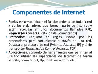  Reglas y normas: dictan el funcionamiento de toda la red
y de los ordenadores que forman parte de Internet y
están recogidas en unos documentos llamados RFC,
Request for Coments (Petición de Comentarios).
 Protocolos: Conjunto de reglas usadas por los
ordenadores para comunicarse a través de una red.
Destaca el protocolo de red (Internet Protocol, IP) y el de
transporte (Transmission Control Protocol, TCP).
 Aplicaciones: conjunto de herramientas que permiten al
usuario utilizar las capacidades de Internet de forma
sencilla, como telnet, ftp, mail, www, http, etc.
Internet 15
Componentes de Internet
 
