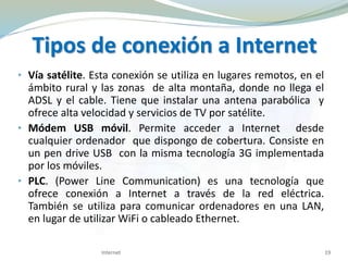 • Vía satélite. Esta conexión se utiliza en lugares remotos, en el
ámbito rural y las zonas de alta montaña, donde no llega el
ADSL y el cable. Tiene que instalar una antena parabólica y
ofrece alta velocidad y servicios de TV por satélite.
• Módem USB móvil. Permite acceder a Internet desde
cualquier ordenador que dispongo de cobertura. Consiste en
un pen drive USB con la misma tecnología 3G implementada
por los móviles.
• PLC. (Power Line Communication) es una tecnología que
ofrece conexión a Internet a través de la red eléctrica.
También se utiliza para comunicar ordenadores en una LAN,
en lugar de utilizar WiFi o cableado Ethernet.
Tipos de conexión a Internet
19Internet
 