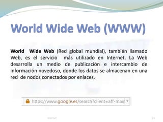 World Wide Web (Red global mundial), también llamado
Web, es el servicio más utilizado en Internet. La Web
desarrolla un medio de publicación e intercambio de
información novedoso, donde los datos se almacenan en una
red de nodos conectados por enlaces.
21Internet
 