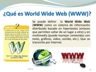 Se puede definir la World Wide Web
(WWW) como un sistema de información
distribuido basado en hipertextos (enlaces
que permiten saltar de un lugar a otro) y en
multimedia (puede manejar contenidos con
texto, gráficos, video, sonido, etc.). Que se
transmite por Internet.
¿Qué es World Wide Web (WWW)?
22Internet
 