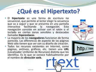  El hipertexto es una forma de escritura no
secuencial, que permite al lector elegir la secuencia
que va a seguir y que se presenta en una pantalla
interactiva facilitando la navegación. Esta
navegación consiste en activar con el ratón o el
teclado en ciertas zonas sensibles y destacadas
llamadas hiperenlaces.
 La mayoría de los navegadores funcionan de forma
parecida. Las diferencias de aspecto de las páginas
Web sólo tienen que ver con su diseño de creación.
 Todos los recursos existentes en Internet, como
páginas, archivos, gráficos, etc. tienen una URL
(Localizador Uniforme de Recursos) distinta que los
identifica. Es lo que se conoce habitualmente por
el nombre de dirección web.
Internet 23
¿Qué es el Hipertexto?
 
