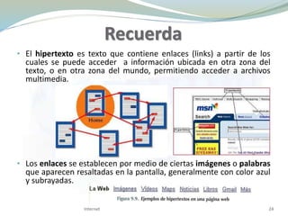 Recuerda
• El hipertexto es texto que contiene enlaces (links) a partir de los
cuales se puede acceder a información ubicada en otra zona del
texto, o en otra zona del mundo, permitiendo acceder a archivos
multimedia.
• Los enlaces se establecen por medio de ciertas imágenes o palabras
que aparecen resaltadas en la pantalla, generalmente con color azul
y subrayadas.
24Internet
 
