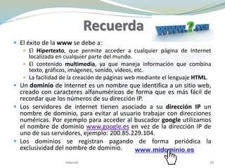 Recuerda
 El éxito de la www se debe a:
 El Hipertexto, que permite acceder a cualquier página de Internet
localizada en cualquier parte del mundo.
 El contenido multimedia, ya que maneja información que combina
texto, gráficos, imágenes, sonido, vídeos, etc.
 La facilidad de la creación de páginas web mediante el lenguaje HTML.
 Un dominio de Internet es un nombre que identifica a un sitio web,
creado con caracteres alfanuméricos de forma que es más fácil de
recordar que los números de su dirección IP.
 Los servidores de internet tienen asociado a su dirección IP un
nombre de dominio, para evitar al usuario trabajar con direcciones
numéricas. Por ejemplo para acceder al buscador google utilizamos
el nombre de dominio www.google.es en vez de la dirección IP de
uno de sus servidores, ejemplo: 200.85.229.104.
 Los dominios se registran pagando de forma periódica la
exclusividad del nombre de dominio.
Internet 25
 