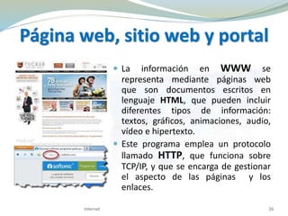 Página web, sitio web y portal
 La información en WWW se
representa mediante páginas web
que son documentos escritos en
lenguaje HTML, que pueden incluir
diferentes tipos de información:
textos, gráficos, animaciones, audio,
vídeo e hipertexto.
 Este programa emplea un protocolo
llamado HTTP, que funciona sobre
TCP/IP, y que se encarga de gestionar
el aspecto de las páginas y los
enlaces.
26Internet
 