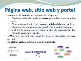  Un nombre de dominio se compone de tres partes:
1. El primer parámetro suele ser www para indicar que es un sitio
web.
2. El segundo parámetro es el nombre del dominio, que suele ser
el nombre de la organización: google, inem, endesa, trivago…
3. Y el tercer parámetro se refiere al tipo de organización. Por
ejemplo .com, .org, .es, etc.
 La Web no es Internet, sino uno de los servicios disponibles gracias a
Internet.
 Las páginas Web son documentos de hipertexto.
Página web, sitio web y portal
27Internet
 